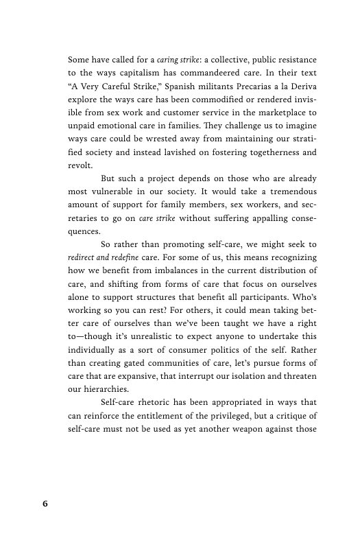 Some have called for a caring strike: a collective, public resistance to the ways capitalism has commandeered care. In their text “A Very Careful Strike;” Spanish militants Precarias a la Deriva explore the ways care has been commodified or rendered invis- ible from sex work and customer service in the marketplace to unpaid emotional care in families. They challenge us to imagine ways care could be wrested away from maintaining our strati- fied society and instead lavished on fostering togetherness and revolt  But such a project depends on those who are already most vulnerable in our society. It would take a tremendous amount of support for family members, sex workers, and sec- retaries to go on care srike without suffering appalling conse- quences.  So rather than promoting self-care, we might seck to redirect and redefine care. For some of us, this means recognizing how we benefit from imbalances in the current distribution of care, and shifting from forms of care that focus on ourselves alone to support structures that benefit all participants. Who’s ‘working so you can rest? For others, it could mean taking bet- ter care of ourselves than we’ve been taught we have a right to—though it’s unrealisic to expect anyone to undertake this individually as a sort of consumer politics of the self. Rather than creating gated commanities of care, let’s pursue forms of care that are expansive, that interrupt our isolation and threaten our hierarchies.  Self-care rhetoric has been appropriated in ways that can reinforce the entitlement of the privileged, but a critique of self-care must not be used as yet another weapon against those 